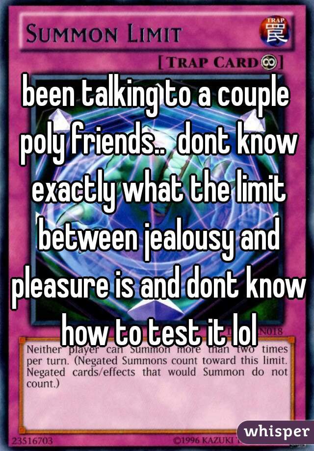 been talking to a couple poly friends..  dont know exactly what the limit between jealousy and pleasure is and dont know how to test it lol