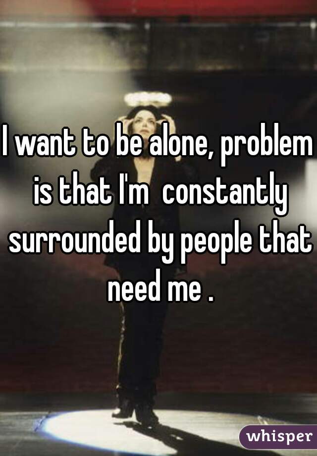 I want to be alone, problem is that I'm  constantly surrounded by people that need me .