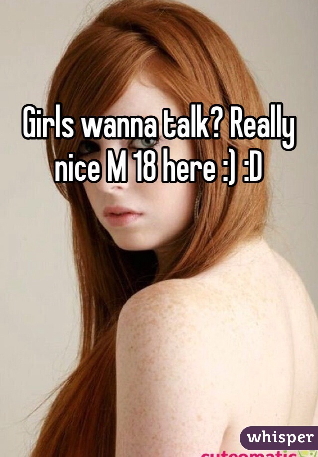 Girls wanna talk? Really nice M 18 here :) :D