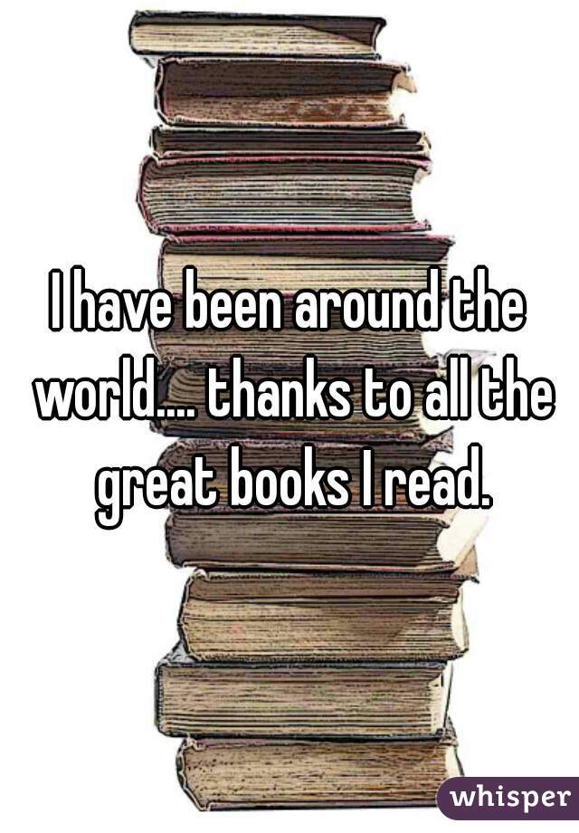 I have been around the world.... thanks to all the great books I read.