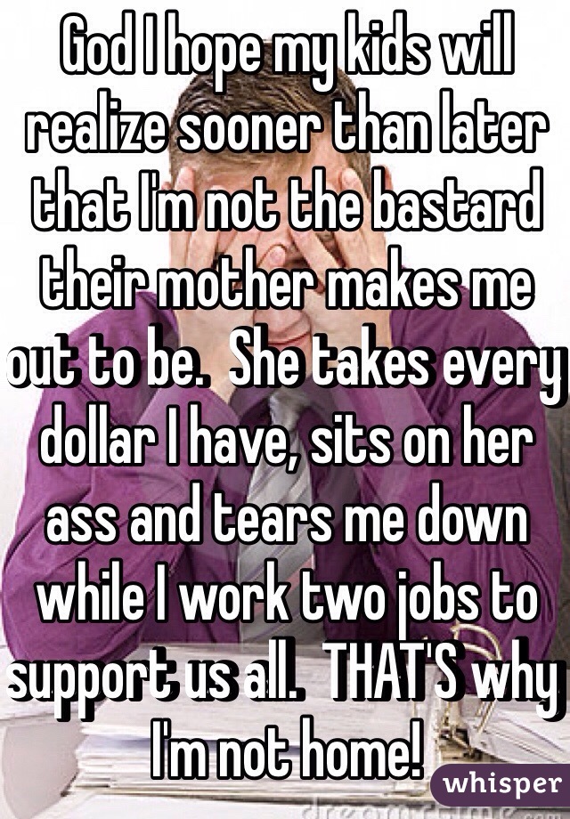 God I hope my kids will realize sooner than later that I'm not the bastard their mother makes me out to be.  She takes every dollar I have, sits on her ass and tears me down while I work two jobs to support us all.  THAT'S why I'm not home! 