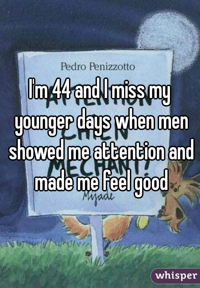 I'm 44 and I miss my younger days when men showed me attention and made me feel good