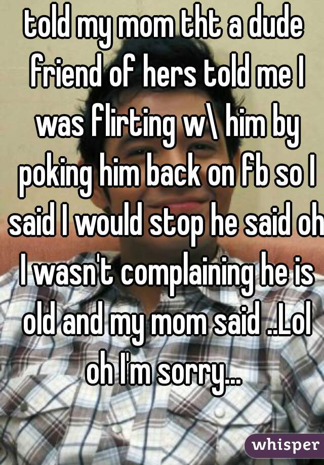 told my mom tht a dude friend of hers told me I was flirting w\ him by poking him back on fb so I said I would stop he said oh I wasn't complaining he is old and my mom said ..Lol oh I'm sorry... 