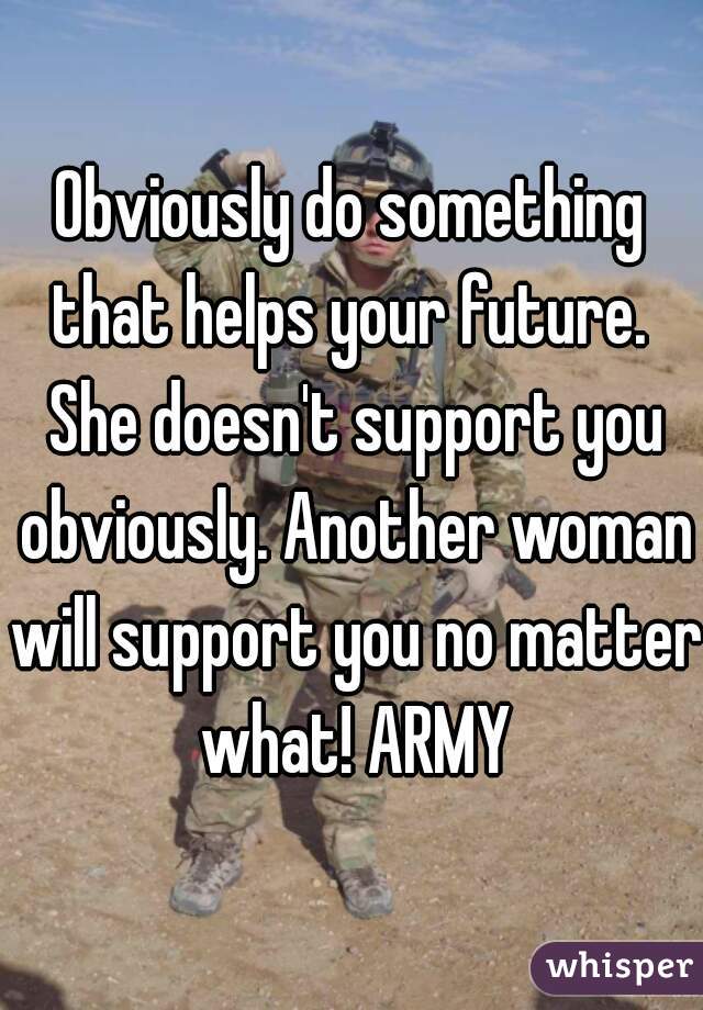 Obviously do something that helps your future.  She doesn't support you obviously. Another woman will support you no matter what! ARMY