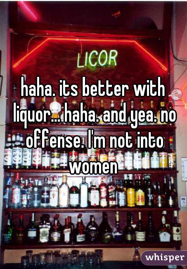 haha. its better with liquor... haha. and yea. no offense. I'm not into women 