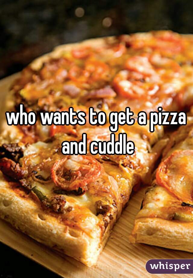 who wants to get a pizza and cuddle