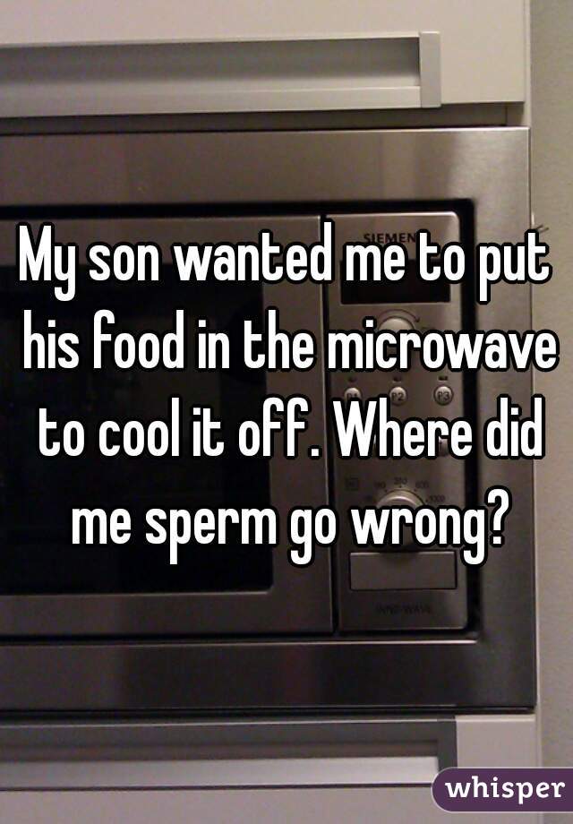 My son wanted me to put his food in the microwave to cool it off. Where did me sperm go wrong?