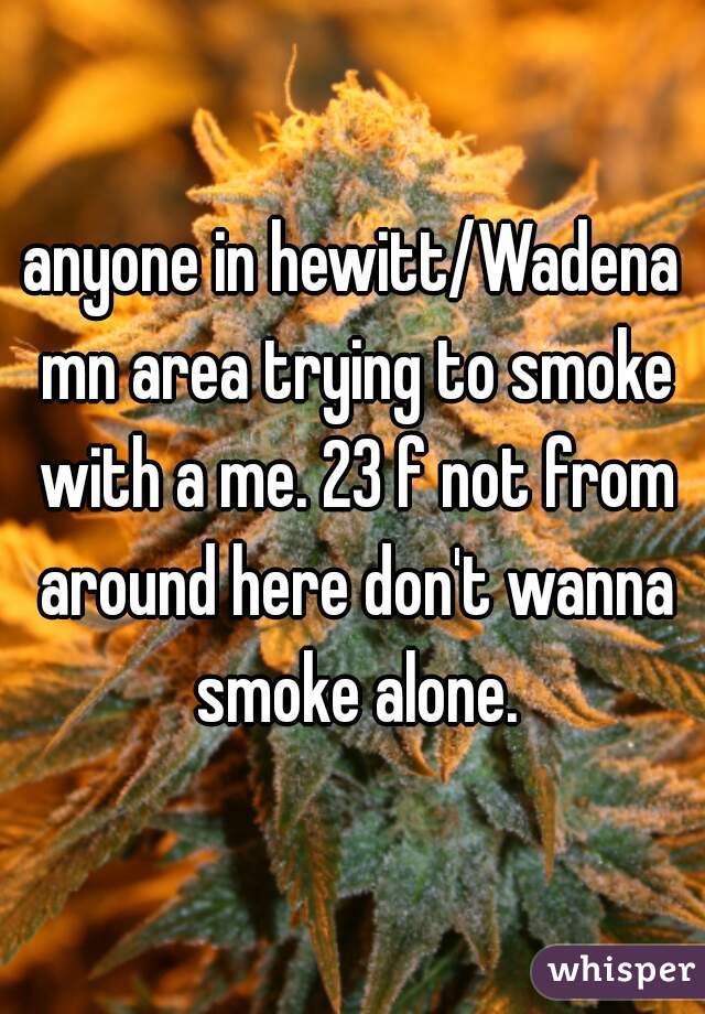 anyone in hewitt/Wadena mn area trying to smoke with a me. 23 f not from around here don't wanna smoke alone.