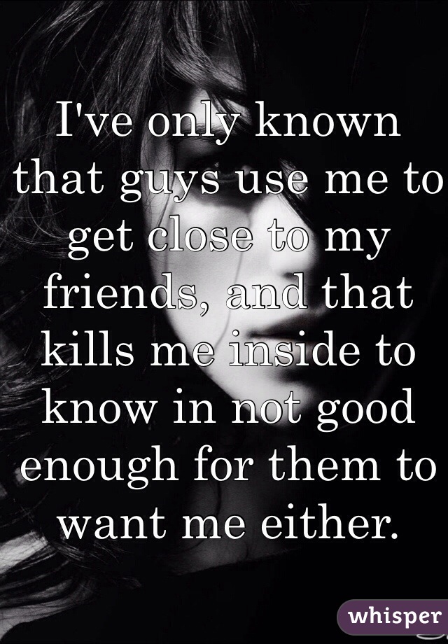 I've only known that guys use me to get close to my friends, and that kills me inside to know in not good enough for them to want me either. 