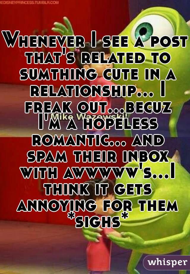 Whenever I see a post that's related to sumthing cute in a relationship... I freak out...becuz I'm a hopeless romantic... and spam their inbox with awwwww's...I think it gets annoying for them *sighs*