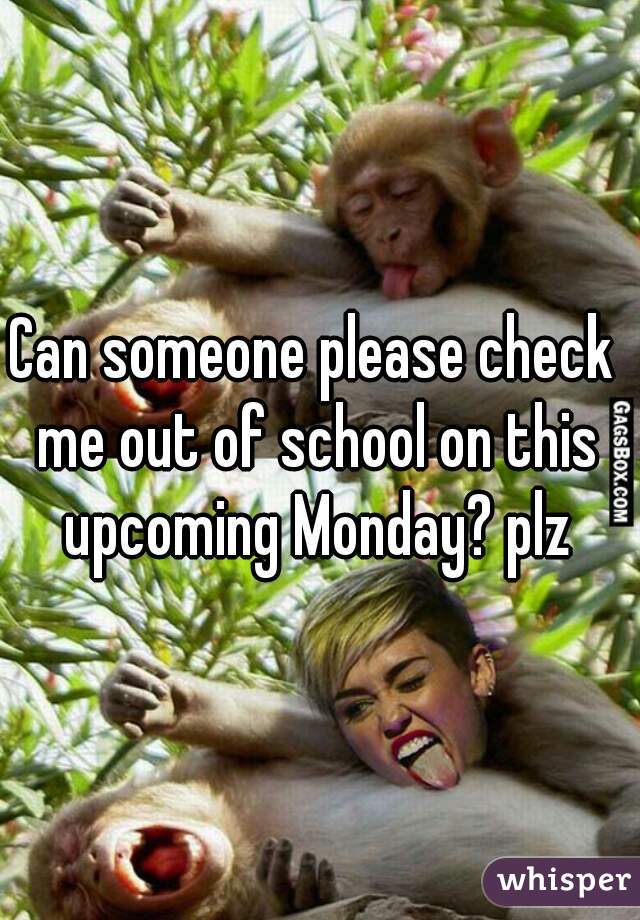 Can someone please check me out of school on this upcoming Monday? plz