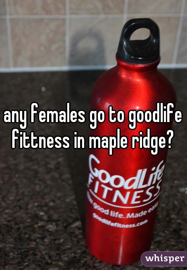 any females go to goodlife fittness in maple ridge? 