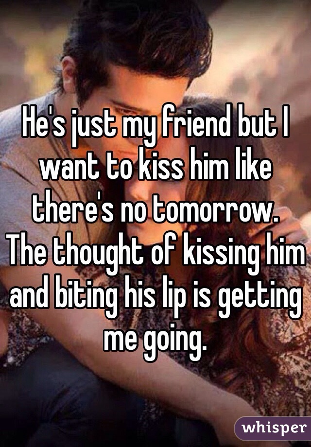 He's just my friend but I want to kiss him like there's no tomorrow.
The thought of kissing him and biting his lip is getting me going.