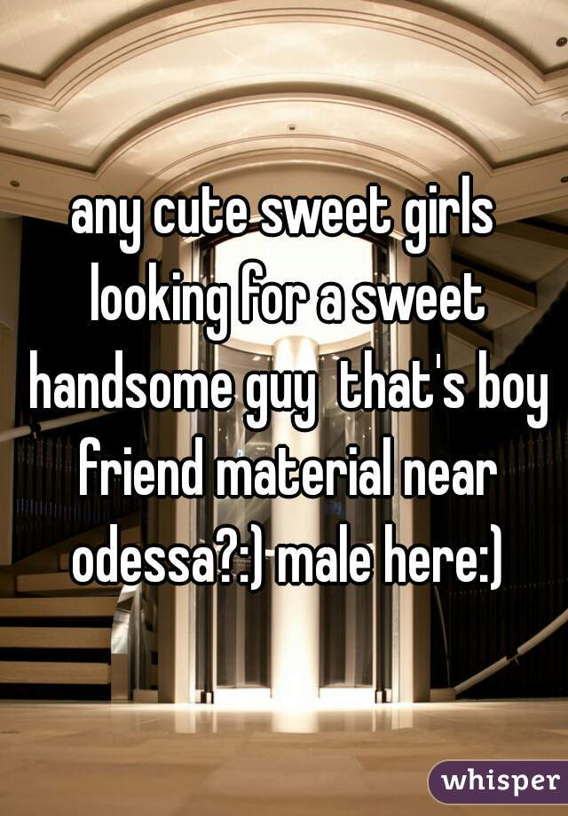 any cute sweet girls looking for a sweet handsome guy  that's boy friend material near odessa?:) male here:)