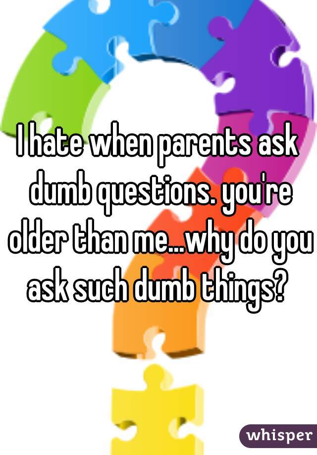 I hate when parents ask dumb questions. you're older than me...why do you ask such dumb things? 