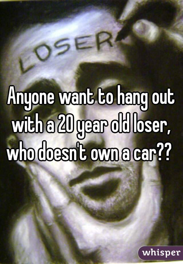 Anyone want to hang out with a 20 year old loser,  who doesn't own a car??  