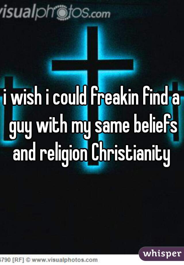 i wish i could freakin find a guy with my same beliefs and religion Christianity 