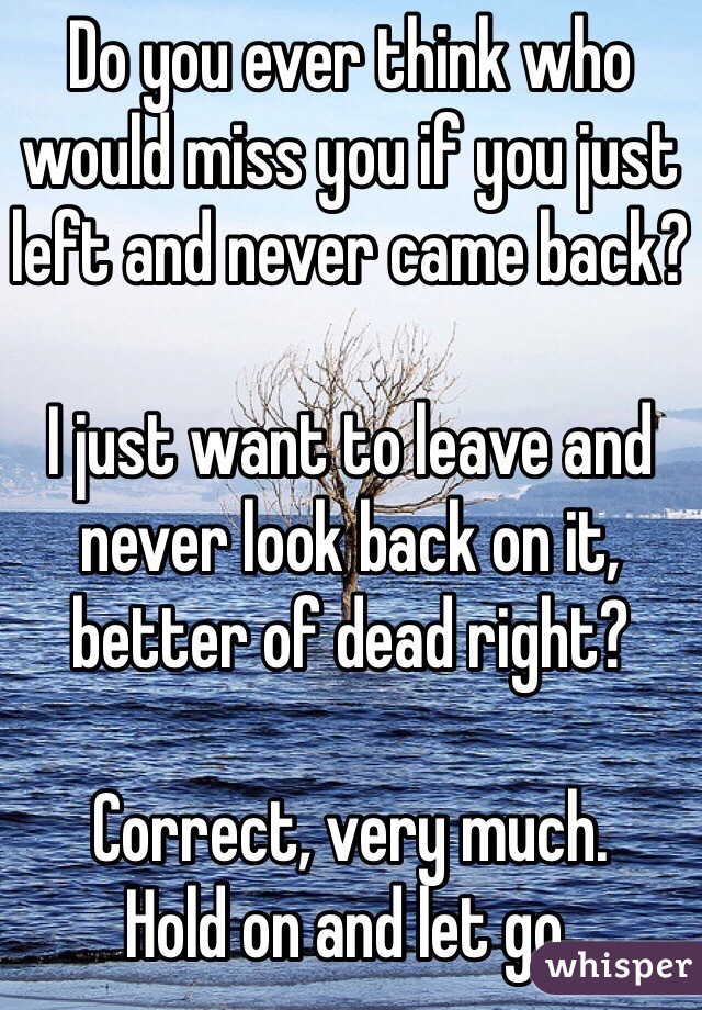 Do you ever think who would miss you if you just left and never came back?

I just want to leave and never look back on it, better of dead right? 

Correct, very much. 
Hold on and let go. 