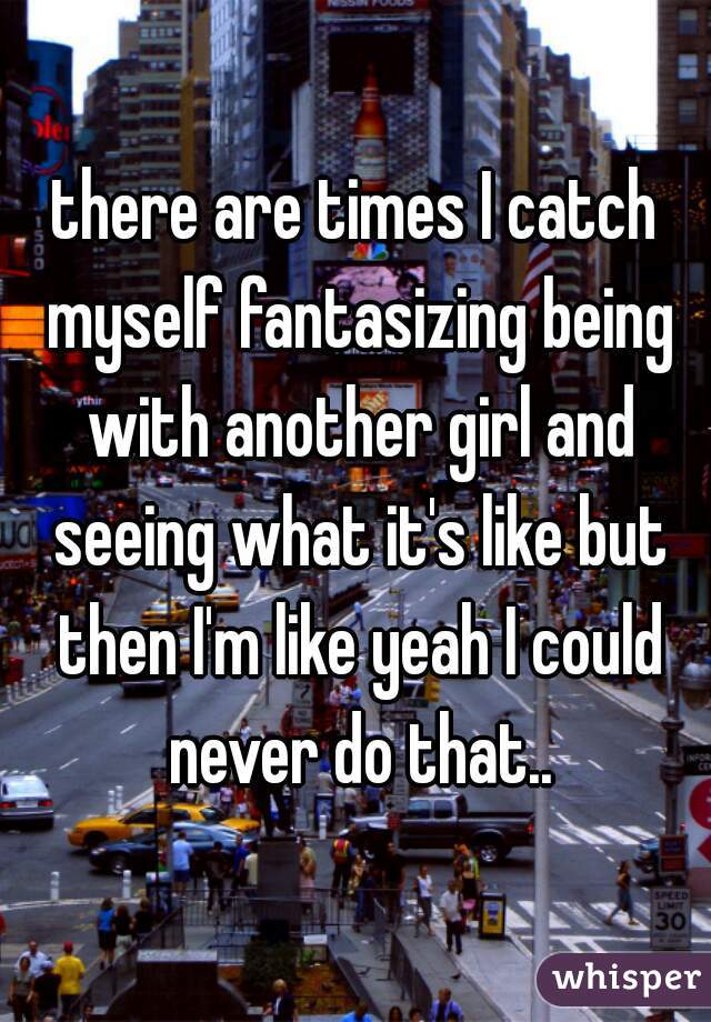 there are times I catch myself fantasizing being with another girl and seeing what it's like but then I'm like yeah I could never do that..