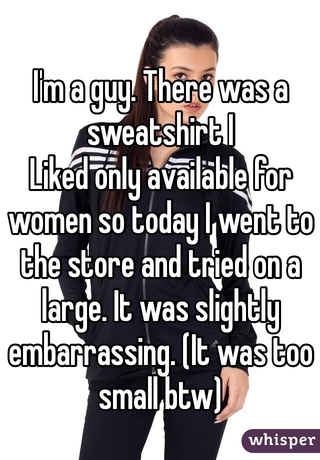 I'm a guy. There was a sweatshirt I
Liked only available for women so today I went to the store and tried on a large. It was slightly embarrassing. (It was too small btw)