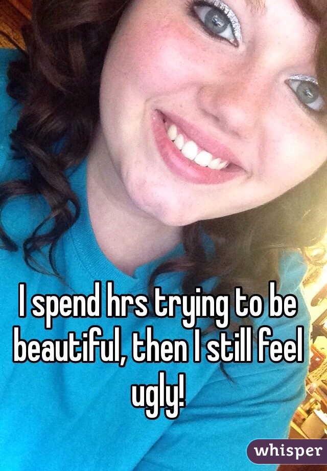 I spend hrs trying to be beautiful, then I still feel ugly! 