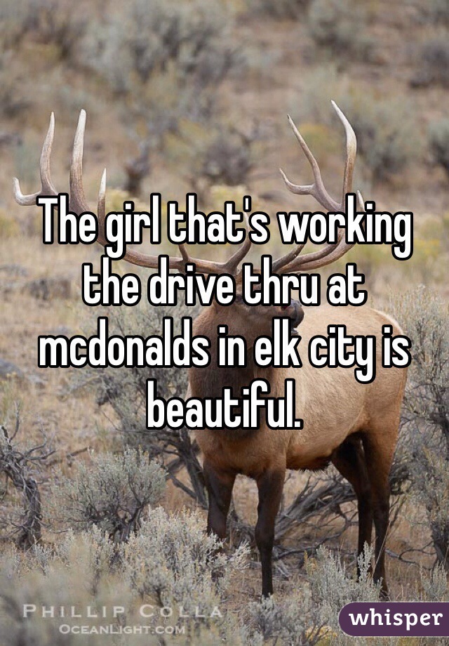 The girl that's working the drive thru at mcdonalds in elk city is beautiful.