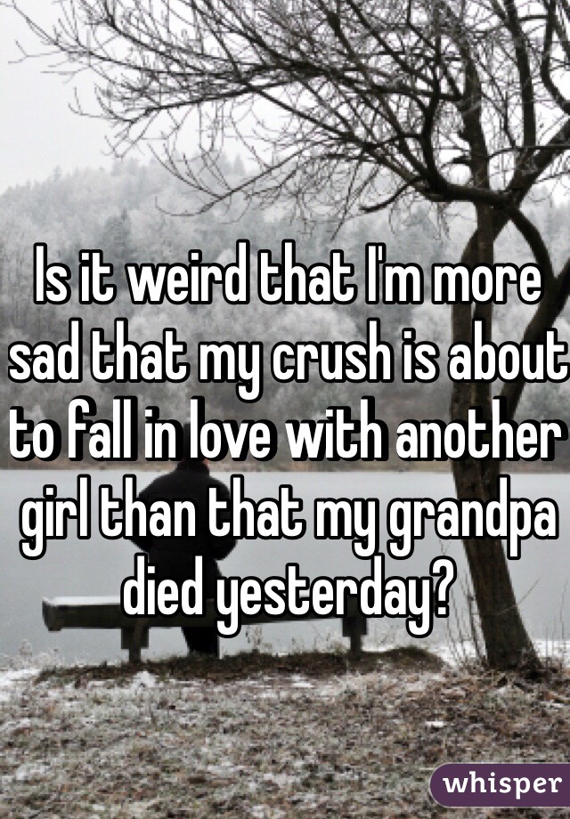 Is it weird that I'm more sad that my crush is about to fall in love with another girl than that my grandpa died yesterday?