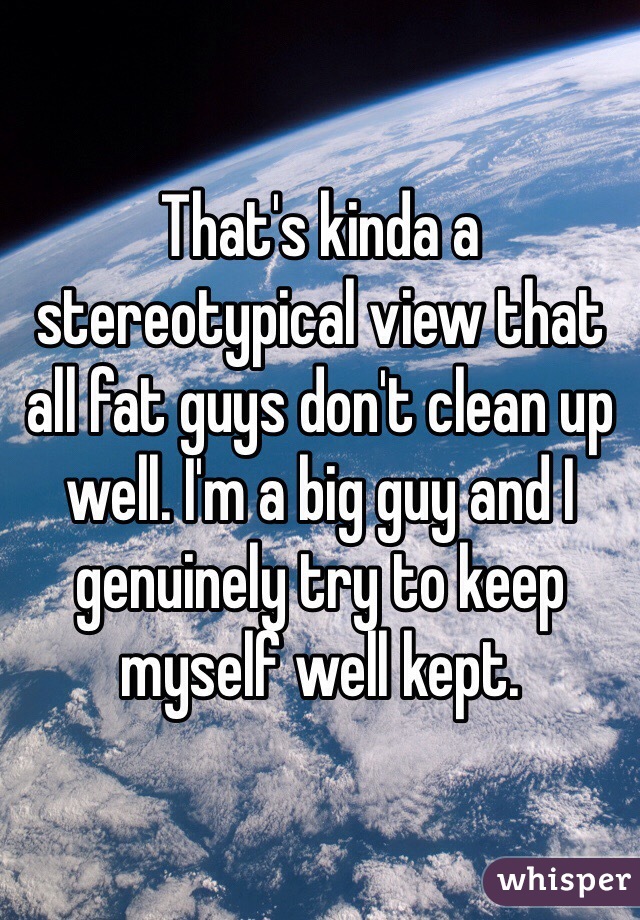 That's kinda a stereotypical view that all fat guys don't clean up well. I'm a big guy and I genuinely try to keep myself well kept.