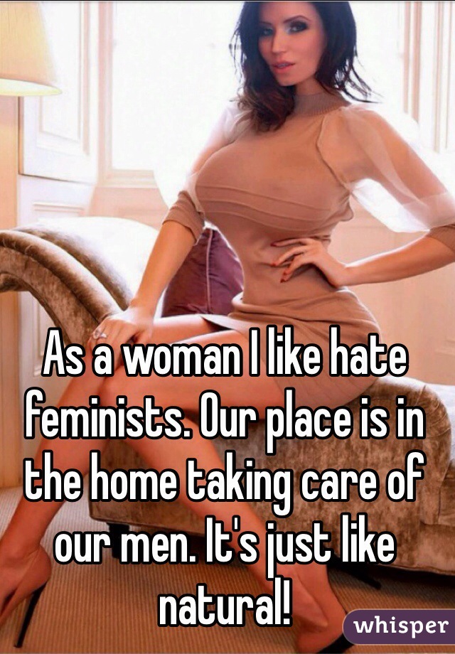 As a woman I like hate feminists. Our place is in the home taking care of our men. It's just like natural!