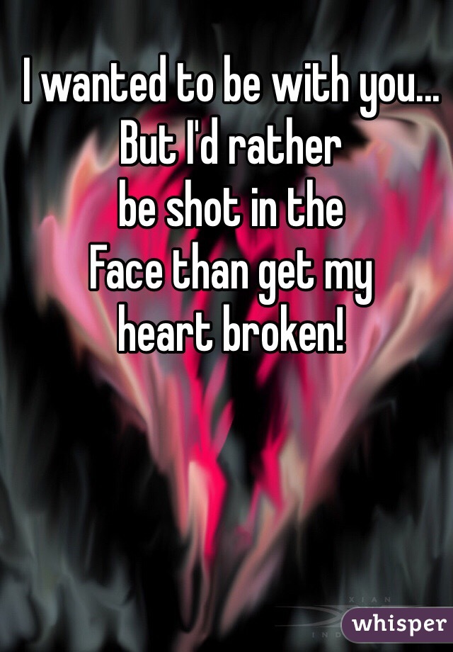 I wanted to be with you...
But I'd rather 
be shot in the 
Face than get my 
heart broken!