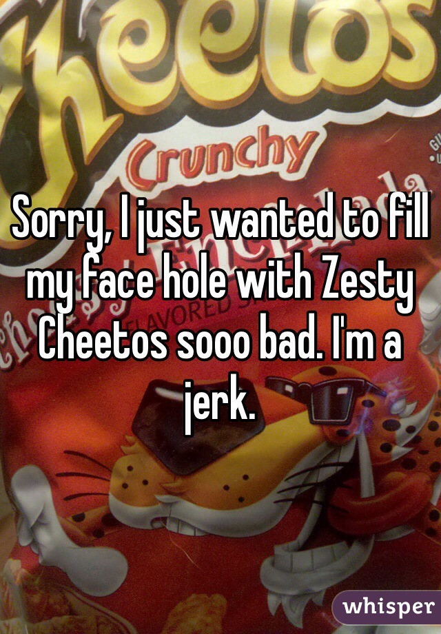 Sorry, I just wanted to fill my face hole with Zesty
Cheetos sooo bad. I'm a jerk. 
