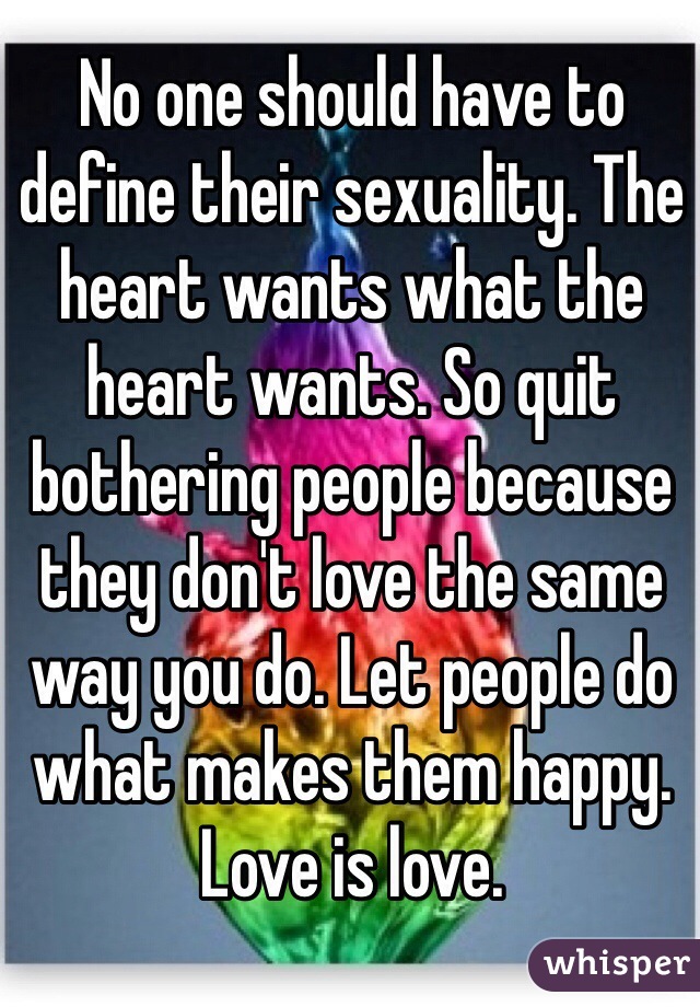 No one should have to define their sexuality. The heart wants what the heart wants. So quit bothering people because they don't love the same way you do. Let people do what makes them happy. Love is love. 