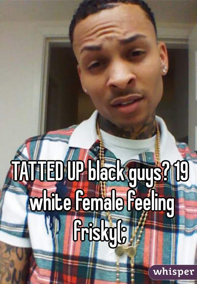 TATTED UP black guys? 19 white female feeling frisky(; 