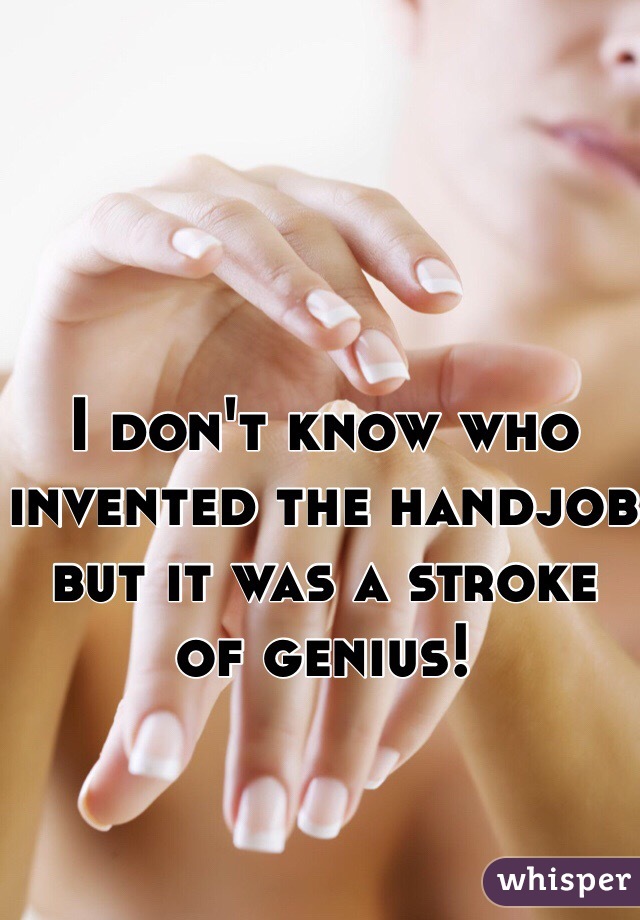 I don't know who invented the handjob but it was a stroke of genius!