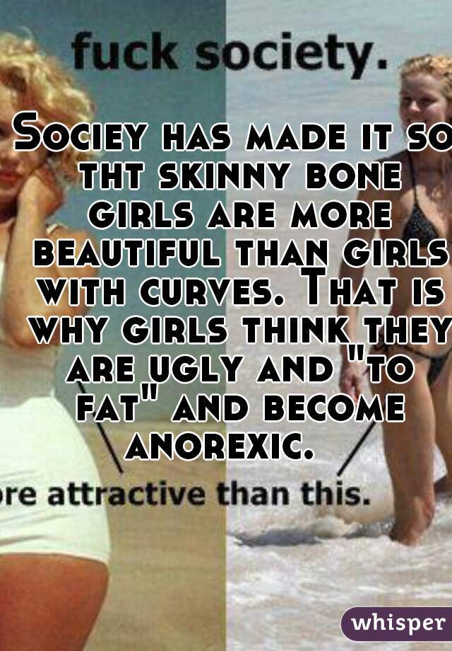 Sociey has made it so tht skinny bone girls are more beautiful than girls with curves. That is why girls think they are ugly and "to fat" and become anorexic.   