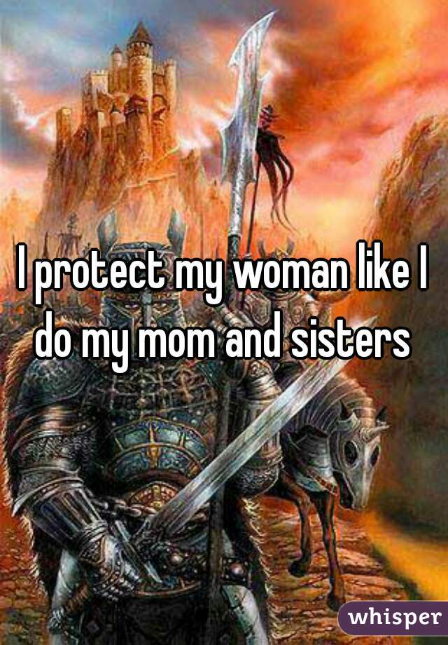 I protect my woman like I do my mom and sisters 