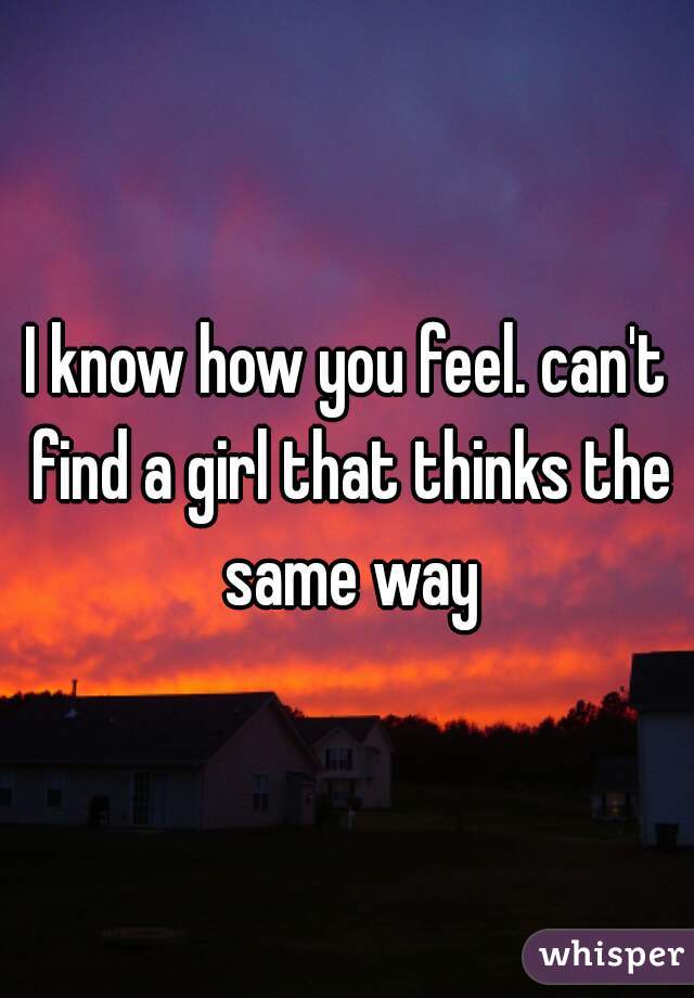 I know how you feel. can't find a girl that thinks the same way