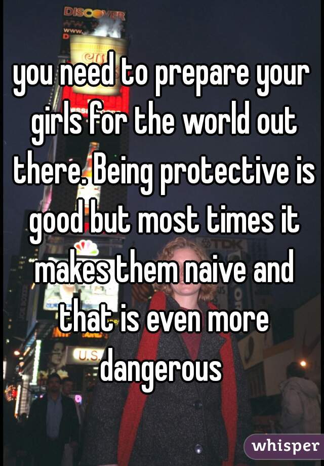 you need to prepare your girls for the world out there. Being protective is good but most times it makes them naive and that is even more dangerous 