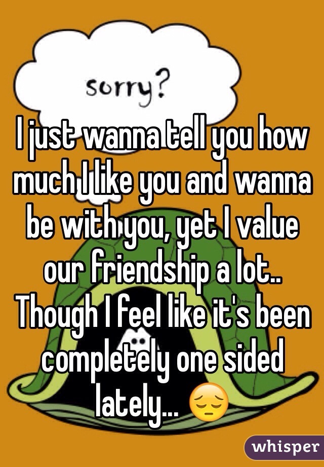 I just wanna tell you how much I like you and wanna be with you, yet I value our friendship a lot.. Though I feel like it's been completely one sided lately... 😔