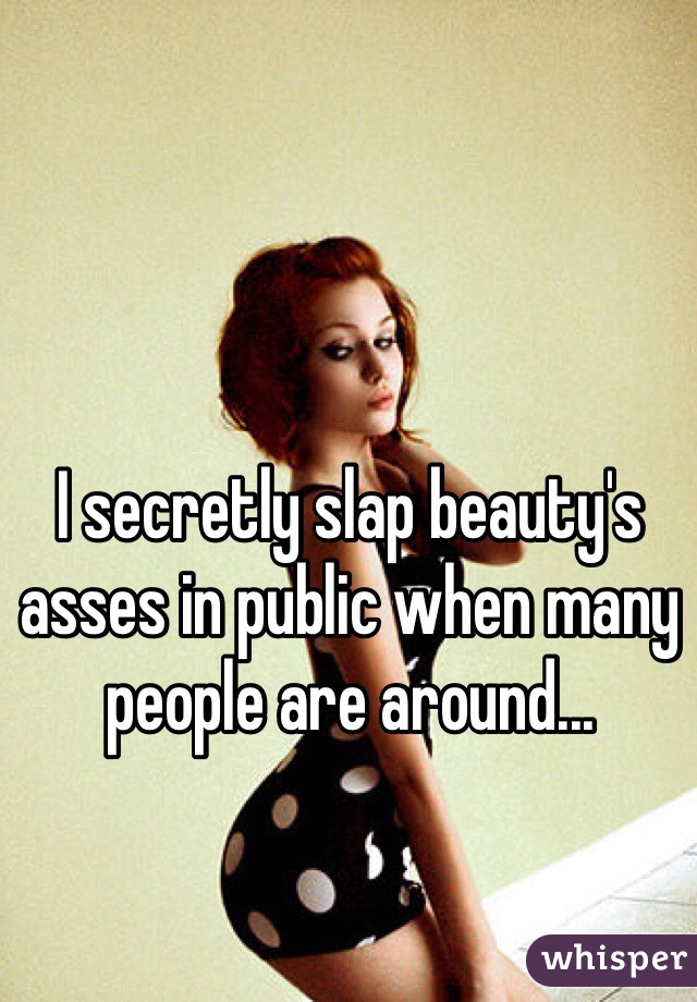 I secretly slap beauty's asses in public when many people are around...