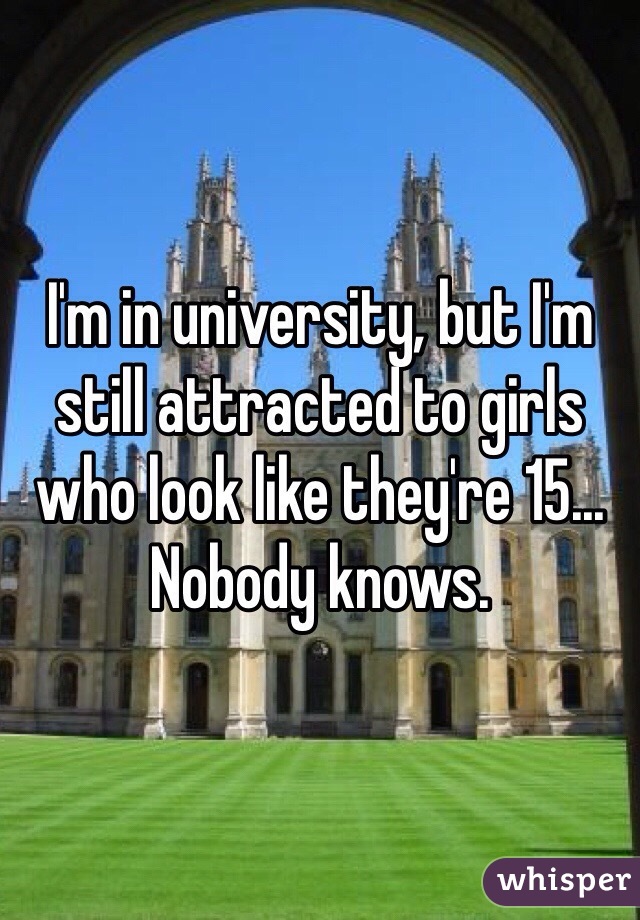 I'm in university, but I'm still attracted to girls who look like they're 15... Nobody knows. 