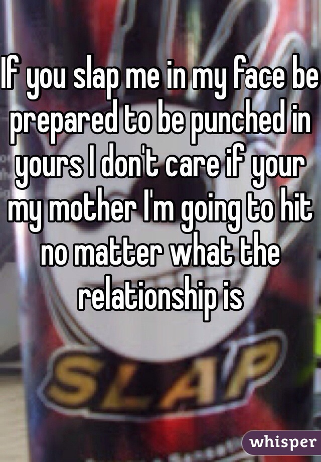 If you slap me in my face be prepared to be punched in yours I don't care if your my mother I'm going to hit no matter what the relationship is 