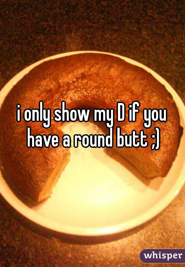 i only show my D if you have a round butt ;)