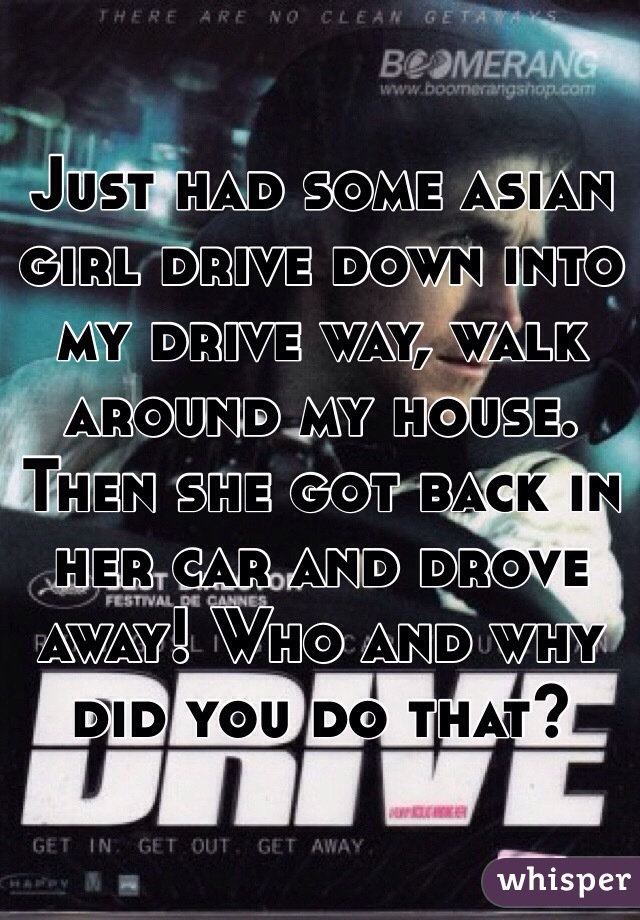 Just had some asian girl drive down into my drive way, walk around my house. Then she got back in her car and drove away! Who and why did you do that?