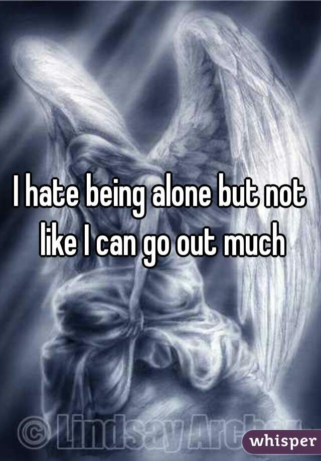 I hate being alone but not like I can go out much