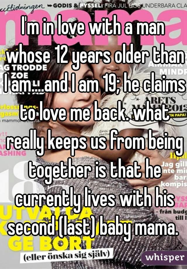 I'm in love with a man whose 12 years older than I am....and I am 19; he claims to love me back. what really keeps us from being together is that he currently lives with his second (last) baby mama. 