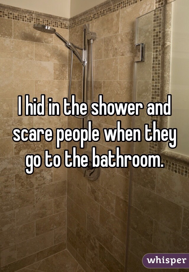 I hid in the shower and scare people when they go to the bathroom.  