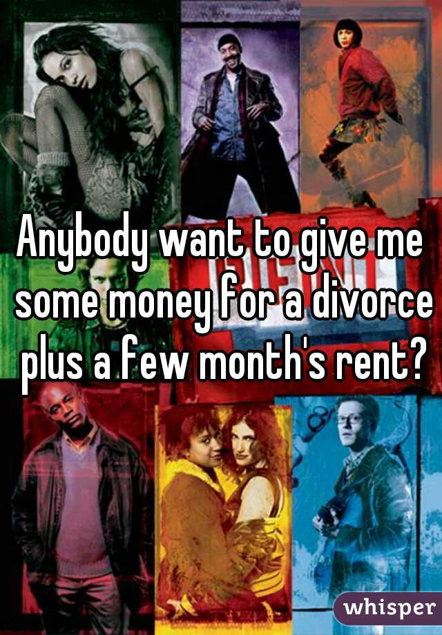 Anybody want to give me some money for a divorce plus a few month's rent?