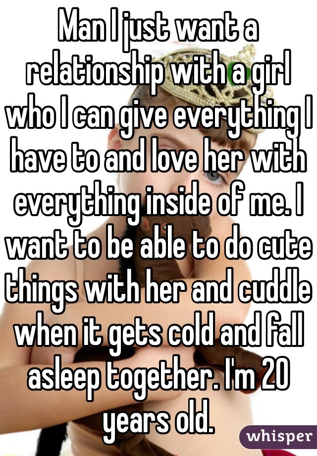 Man I just want a relationship with a girl who I can give everything I have to and love her with everything inside of me. I want to be able to do cute things with her and cuddle when it gets cold and fall asleep together. I'm 20 years old.