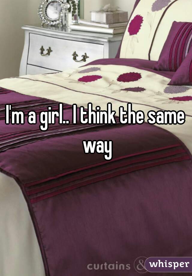 I'm a girl.. I think the same way